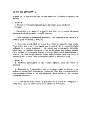 GUIÓN DEL ESTUDIANTE

A partir de las instrucciones del docente desarrolla la siguiente secuencia de
trabajo:

CLASE Nº 1
  1.- Revisar de forma completa este guión de trabajo (para ello tienes
15 minutos)

  2.- Desarrollar la actividad de activación para poder contextualizar el trabajo
que se desarrollará (para ello tienes 20 minutos)

  3.- Leer y revisar los contenidos de trabajo. Ante cualquier duda consultar al
profesor (para ello tienes 25 minutos)

  4.- Desarrollar la actividad, en la que debes hacer un pequeño mapa mental
Power point, que te servirá de ayuda para la creación de la secuencia digital
realizada en el mismo programa y por último para la realización del afiche
publicitario en Publisher. Recuerda revisar los tutoriales para puedas apreciar
como funciona la herramienta. Además puedes ver la rúbrica de evaluación de la
actividad para que tengas presente como serás evaluado (para ello tienes 30
minutos en esta primera clase, en la siguiente tendrás 40 minutos más)

CLASE Nº 2
  5.- Continuar construcción de los recursos digitales. (para ello tienes 40
minutos)

   6.- Desarrolla las 3 evaluaciones que se proponen según sus instrucciones,
realizando primero las 5 preguntas de verdadero o falso, 4 de términos pareados,
4 de selección múltiple y 2 de tipo valorativa. (Para realizar el test completo
constan de 15 minutos)


  7.- Al finalizar las evaluaciones, el profesor hará el cierre del trabajo por lo
tanto debes seguir sus instrucciones (para ello tienes 30 minutos)
 