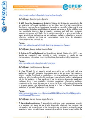 CURSO CPEIP DE FORMACIÓN DE TUTORES
CRISTIAN ADRIAN VILLEGAS DIANTA



      http://www.e-aula.cl/glosariodiccionarioe-learning.php

      Definido por: Roberto Castro Boniche

      4. LMS (Learning Management System): Sistema de Gestión de Aprendizaje. Es
      un programa (software) instalado en un servidor, que sirve para administrar,
      distribuir y controlar las actividades de formación presencial o e-Learning de una
      organización. No incluye posibilidades de autoría y gran parte de los LMS funciona
      con tecnología Internet. Las principales funciones del LMS son: gestionar
      usuarios, recursos y actividades de formación, administrar el acceso, controlar y
      hacer seguimiento del proceso de aprendizaje, realizar evaluaciones, generar
      informes, gestionar servicios de comunicación como foros de discusión,
      videoconferencias, entre otros.

      Fuente:
      http://es.wikipedia.org/wiki/LMS_(Learning_Management_System)

      Definido por: Susana Andrea Caceres Tobar

      5. Ambiente Virtual Colaborativo: Un ambiente Virtual Colaborativo (AVC) es un
      "punto de encuentro" que permite a varias personas, a través de sus
      computadores, interactuar en un mundo virtual, buscando un objetivo común.

      Fuente:
      http://arcadia.eafit.edu.co/virtualc/avcs.html

      Definido por: Heidi Zambrano Quezada

      6. Foro Virtual: Es un espacio virtual asincrónico por medio del cual una
      audiencia, “cerrada” comparte información acerca de un tema, hace aportes,
      ofrece y recibe feed back y conclusiones, en otras palabras, cuenta con una
      audiencia seleccionada donde sólo puede participar el autorizado o invitado para
      tal fin. No obstante, el foro puede servir de herramienta telemática usada por
      cualquier área y bajo múltiples intereses, educativo, informático, político,
      económico, entre otros; siempre con la presencia de un moderador quien orienta
      el proceso, siendo este último el que decide si el foro es “abierto” (cualquiera
      participa) o “cerrado” (audiencia restringida).

      Fuente:
      http://ares.unimet.edu.ve/.../Estructura%20del%20curso/archivos%20generales/
      foros%20pedag%F3gicos.doc

      Definido por: Margot Roxana Arzola Tenorio

      7. Aprendizaje Autónomo: El aprendizaje autónomo es un proceso que permite
      a la persona ser autor de su propio desarrollo, eligiendo los caminos, las
      estrategias, las herramientas y los momentos que considere pertinentes para
      aprender y poner en práctica de manera independiente lo que ha aprendido. Es



                                          9
 