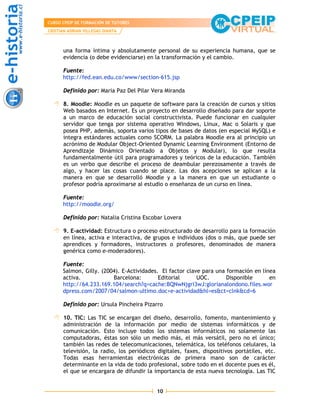 CURSO CPEIP DE FORMACIÓN DE TUTORES
CRISTIAN ADRIAN VILLEGAS DIANTA



      una forma íntima y absolutamente personal de su experiencia humana, que se
      evidencia (o debe evidenciarse) en la transformación y el cambio.

      Fuente:
      http://fed.ean.edu.co/www/section-615.jsp

      Definido por: Maria Paz Del Pilar Vera Miranda

      8. Moodle: Moodle es un paquete de software para la creación de cursos y sitios
      Web basados en Internet. Es un proyecto en desarrollo diseñado para dar soporte
      a un marco de educación social constructivista. Puede funcionar en cualquier
      servidor que tenga por sistema operativo Windows, Linux, Mac o Solaris y que
      posea PHP, además, soporta varios tipos de bases de datos (en especial MySQL) e
      integra estándares actuales como SCORM. La palabra Moodle era al principio un
      acrónimo de Modular Object-Oriented Dynamic Learning Environment (Entorno de
      Aprendizaje Dinámico Orientado a Objetos y Modular), lo que resulta
      fundamentalmente útil para programadores y teóricos de la educación. También
      es un verbo que describe el proceso de deambular perezosamente a través de
      algo, y hacer las cosas cuando se place. Las dos acepciones se aplican a la
      manera en que se desarrolló Moodle y a la manera en que un estudiante o
      profesor podría aproximarse al estudio o enseñanza de un curso en línea.

      Fuente:
      http://moodle.org/

      Definido por: Natalia Cristina Escobar Lovera

      9. E-actividad: Estructura o proceso estructurado de desarrollo para la formación
      en línea, activa e interactiva, de grupos e individuos (dos o más, que puede ser
      aprendices y formadores, instructores o profesores, denominados de manera
      genérica como e-moderadores).

      Fuente:
      Salmon, Gilly. (2004). E-Actividades. El factor clave para una formación en línea
      activa.            Barcelona:        Editorial      UOC.       Disponible      en
      http://64.233.169.104/search?q=cache:BQNwNjgri3wJ:glorianalondono.files.wor
      dpress.com/2007/04/salmon-ultimo.doc+e-actividad&hl=es&ct=clnk&cd=6

      Definido por: Ursula Pincheira Pizarro

      10. TIC: Las TIC se encargan del diseño, desarrollo, fomento, mantenimiento y
      administración de la información por medio de sistemas informáticos y de
      comunicación. Esto incluye todos los sistemas informáticos no solamente las
      computadoras, éstas son sólo un medio más, el más versátil, pero no el único;
      también las redes de telecomunicaciones, telemática, los teléfonos celulares, la
      televisión, la radio, los periódicos digitales, faxes, dispositivos portátiles, etc.
      Todas esas herramientas electrónicas de primera mano son de carácter
      determinante en la vida de todo profesional, sobre todo en el docente pues es él,
      el que se encargara de difundir la importancia de esta nueva tecnología. Las TIC


                                           10
 