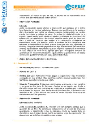 CURSO CPEIP DE FORMACIÓN DE TUTORES
 CRISTIAN ADRIAN VILLEGAS DIANTA



       intervención. Sí insisto en que, tal vez, lo extenso de la intervención no se
       adecue a las características de un foro on line.

       Intervención Planteada:

       Estimado:
       Junto con saludarte, deseo felicitar la intervención que realizaste en el último
       foro dispuesto en nuestra plataforma. Destaco muy positivamente la alusión y
       clara descripción que hiciste de algunos aspectos fundamentales de gestión
       escolar que ayudan a mejorar los niveles de gestión de calidad al interior de la
       escuela, espero puedas seguir siendo un aporte a la discusión y a la construcción
       colaborativa de conocimiento. Me atrevo a sugerirte puedas aludir en forma más
       clara y explícita aspectos que ayuden a la construcción colaborativa de
       conocimiento como, por ejemplo, aludir a opiniones de tus compañeros que
       refuercen o complementen tus ideas y las de otros; por otro lado, opiniones tan
       sólidas y completas como la tuya pudiesen ser algo más resumidas para hacer más
       ameno y ágil el debate. Ten presente que son pequeñas sugerencias de forma que
       en nada afectan el fondo de tu opinión pero que en Espacios Virtuales de
       Aprendizaje son fundamentales asumir. Sigue adelante y aportándonos tus ideas y
       comentarios que tan bien le hacen a esta comunidad virtual.

       Medios de Comunicación: Correo Electrónico.

B.1. Respuesta N° 4:

       Desarrollada por: Natalia Cristina Escobar Lovera

       Número del Caso: 3

       Nombre del Caso: Motivación Inicial: Según su experiencia y los documentos
       entregados en esta Unidad: "¿Qué significa enseñar a resolver problemas?, ¿Son
       las TIC una buena herramienta para esto?".

       Situación Problemática: El caso que a continuación se presenta es muy complejo
       y frecuente en los foros de docentes. Consiste en un aporte que desvía la
       discusión central del foro a otra que en ocasiones se relaciona con problemas
       estructurales del sistema como son las condiciones laborales, la infraestructura
       tecnológica, etc. ¿Cómo afrontar esta situación en una discusión de un curso sin
       mermar la interacción generada?

       Intervención Planteada:

       Estimado Alumno (Nombre):

       Junto con saludarte, agradezco tu reflexión y si bien comparto contigo que la
       aparición de las TIC´s ha contribuido notablemente al proceso de enseñanza
       aprendizaje, te recomiendo revisar la motivación inicial de nuestro tema en
       discusión ya que de seguro tienes mucho que aportar según tu experiencia y los
       documentos que se te han entregado en esta unidad.


                                          18
 