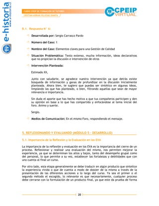 CURSO CPEIP DE FORMACIÓN DE TUTORES
 CRISTIAN ADRIAN VILLEGAS DIANTA




B.1. Respuesta N° 6:

       Desarrollada por: Sergio Carrasco Pardo

       Número del Caso: 1

       Nombre del Caso: Elementos claves para una Gestión de Calidad

       Situación Problemática: Texto extenso, mucha información, ideas declarativas
       que no propician la discusión e intervención de otros

       Intervención Planteada:

       Estimado XX,

       Junto con saludarte, se agradece vuestra intervención ya que detrás existe
       búsqueda de información y ganas de profundizar en la discusión inicialmente
       planteada. Ahora bien, te sugiero que puedas ser sintético en algunas ideas,
       limpiando las que has planteado, o bien, filtrando aquellas que sean de mayor
       relevancia e importancia.

       Sin duda el aporte que has hecho motiva a que tus compañeros participen y den
       su opinión en base a lo que has compartido y enfocándose al tema inicial del
       foro. Ánimo y suerte.

       Sergio.

       Medios de Comunicación: En el mismo Foro, respondiendo el mensaje.



5. REFLEXIONANDO Y EVALUANDO (MÓDULO 5 – DESARROLLO)

5.1. Importancia de la Reflexión y la Evaluación en los EVA

La importancia de la reflexión y evaluación en los EVA es la importancia del cierre de un
proceso. Reflexionar y realizar una evaluación del mismo, nos permiten mejorar la
experiencia, ya que se determinan los altos y bajos, tanto del desempeño grupal como
del personal, lo que permite a su vez, establecer las fortalezas y debilidades que con
uno cuenta al final un curso.

Por otro lado, esta etapa generalmente se debe traducir en algún producto que sintetice
la experiencia vivida o que de cuenta a modo de dossier de la misma a través de la
presentación de las diferentes acciones a lo largo del curso. Ya sea el primer o el
segundo método el escogido, lo relevante es que necesariamente, cualquier proceso
debe cerrarse con la formulación de un producto final, ya que este da prueba de forma




                                           20
 