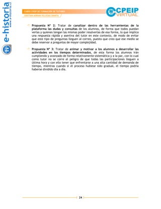 CURSO CPEIP DE FORMACIÓN DE TUTORES
CRISTIAN ADRIAN VILLEGAS DIANTA



      Propuesta Nº 2: Tratar de canalizar dentro de las herramientas de la
      plataforma las dudas y consultas de los alumnos, de forma que todos puedan
      verlas y quienes tengan las mismas poder resolverlas de esa forma, lo que implica
      una respuesta rápida y asertiva del tutor en este contexto, de modo de evitar
      que este tipo de preguntas lleguen al correo, puesto que creo que ese medio se
      debe reservar a preguntas de mayor complejidad.

      Propuesta Nº 3: Tratar de animar y motivar a los alumnos a desarrollar las
      actividades en los tiempos determinados, de esta forma los alumnos irán
      cumpliendo y avanzado de forma relativamente sistemática y a la par, con lo cual
      como tutor no se corre el peligro de que todas las participaciones lleguen a
      última hora y con ello tener que enfrentarse a una alta cantidad de demanda de
      tiempo, mientras cuando si el proceso hubiese sido gradual, el tiempo podría
      haberse dividido día a día.




                                         24
 