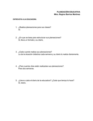 PLANEACIÓN EDUCATIVA
Mtro. Regino Barrios Martínez
ENTREVISTA A LA EDUCADORA
1. ¿Realiza planeaciones para sus clases?
Si.
2. ¿En que se basa para estructurar sus planeaciones?
Si, lleva un formato y su diario.
3. ¿Cada cuando realiza sus planeaciones?
La de la situación didáctica cada semana y su diario lo realiza diariamente.
4. ¿Para cuantos días están realizadas sus planeaciones?
Para dos semanas.
5. ¿Lleva a cabo el diario de la educadora? ¿Cada que tiempo lo hace?
Si, diario.
 