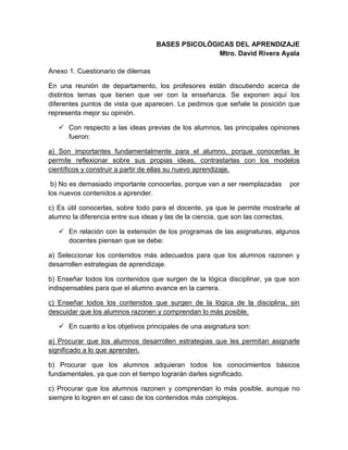 BASES PSICOLÓGICAS DEL APRENDIZAJE
Mtro. David Rivera Ayala
Anexo 1. Cuestionario de dilemas
En una reunión de departamento, los profesores están discutiendo acerca de
distintos temas que tienen que ver con la enseñanza. Se exponen aquí los
diferentes puntos de vista que aparecen. Le pedimos que señale la posición que
representa mejor su opinión.
 Con respecto a las ideas previas de los alumnos, las principales opiniones
fueron:
a) Son importantes fundamentalmente para el alumno, porque conocerlas le
permite reflexionar sobre sus propias ideas, contrastarlas con los modelos
científicos y construir a partir de ellas su nuevo aprendizaje.
b) No es demasiado importante conocerlas, porque van a ser reemplazadas por
los nuevos contenidos a aprender.
c) Es útil conocerlas, sobre todo para el docente, ya que le permite mostrarle al
alumno la diferencia entre sus ideas y las de la ciencia, que son las correctas.
 En relación con la extensión de los programas de las asignaturas, algunos
docentes piensan que se debe:
a) Seleccionar los contenidos más adecuados para que los alumnos razonen y
desarrollen estrategias de aprendizaje.
b) Enseñar todos los contenidos que surgen de la lógica disciplinar, ya que son
indispensables para que el alumno avance en la carrera.
c) Enseñar todos los contenidos que surgen de la lógica de la disciplina, sin
descuidar que los alumnos razonen y comprendan lo más posible.
 En cuanto a los objetivos principales de una asignatura son:
a) Procurar que los alumnos desarrollen estrategias que les permitan asignarle
significado a lo que aprenden.
b) Procurar que los alumnos adquieran todos los conocimientos básicos
fundamentales, ya que con el tiempo lograrán darles significado.
c) Procurar que los alumnos razonen y comprendan lo más posible, aunque no
siempre lo logren en el caso de los contenidos más complejos.
 