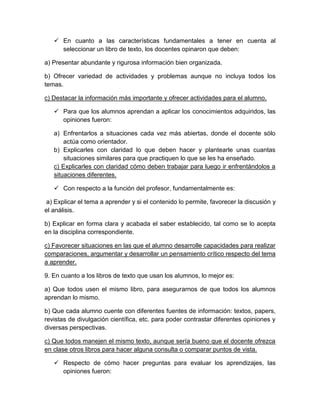  En cuanto a las características fundamentales a tener en cuenta al
seleccionar un libro de texto, los docentes opinaron que deben:
a) Presentar abundante y rigurosa información bien organizada.
b) Ofrecer variedad de actividades y problemas aunque no incluya todos los
temas.
c) Destacar la información más importante y ofrecer actividades para el alumno.
 Para que los alumnos aprendan a aplicar los conocimientos adquiridos, las
opiniones fueron:
a) Enfrentarlos a situaciones cada vez más abiertas, donde el docente sólo
actúa como orientador.
b) Explicarles con claridad lo que deben hacer y plantearle unas cuantas
situaciones similares para que practiquen lo que se les ha enseñado.
c) Explicarles con claridad cómo deben trabajar para luego ir enfrentándolos a
situaciones diferentes.
 Con respecto a la función del profesor, fundamentalmente es:
a) Explicar el tema a aprender y si el contenido lo permite, favorecer la discusión y
el análisis.
b) Explicar en forma clara y acabada el saber establecido, tal como se lo acepta
en la disciplina correspondiente.
c) Favorecer situaciones en las que el alumno desarrolle capacidades para realizar
comparaciones, argumentar y desarrollar un pensamiento crítico respecto del tema
a aprender.
9. En cuanto a los libros de texto que usan los alumnos, lo mejor es:
a) Que todos usen el mismo libro, para asegurarnos de que todos los alumnos
aprendan lo mismo.
b) Que cada alumno cuente con diferentes fuentes de información: textos, papers,
revistas de divulgación científica, etc. para poder contrastar diferentes opiniones y
diversas perspectivas.
c) Que todos manejen el mismo texto, aunque sería bueno que el docente ofrezca
en clase otros libros para hacer alguna consulta o comparar puntos de vista.
 Respecto de cómo hacer preguntas para evaluar los aprendizajes, las
opiniones fueron:
 