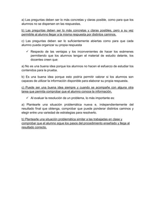 a) Las preguntas deben ser lo más concretas y claras posible, como para que los
alumnos no se dispersen en las respuestas.
b) Las preguntas deben ser lo más concretas y claras posibles, pero a su vez
permitirle al alumno llegar a la misma respuesta por distintos caminos.
c) Las preguntas deben ser lo suficientemente abiertas como para que cada
alumno pueda organizar su propia respuesta
 Respecto de las ventajas y los inconvenientes de hacer los exámenes
permitiendo que los alumnos tengan el material de estudio delante, los
docentes creen que:
a) No es una buena idea porque los alumnos no hacen el esfuerzo de estudiar los
contenidos para la prueba.
b) Es una buena idea porque esto podría permitir valorar si los alumnos son
capaces de utilizar la información disponible para elaborar su propia respuesta.
c) Puede ser una buena idea siempre y cuando se acompañe con alguna otra
tarea que permita comprobar que el alumno conoce la información.
 Al evaluar la resolución de un problema, lo más importante es:
a) Plantearle una situación problemática nueva e, independientemente del
resultado final que obtenga, comprobar que puede ponderar distintos caminos y
elegir entre una variedad de estrategias para resolverlo.
b) Plantearle una situación problemática similar a las trabajadas en clase y
comprobar que el alumno sigue los pasos del procedimiento enseñado y llega al
resultado correcto.
 