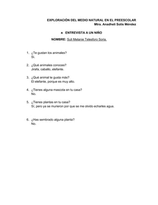 EXPLORACIÓN DEL MEDIO NATURAL EN EL PREESCOLAR
Mtra. Anadheli Solís Méndez
 ENTREVISTA A UN NIÑO
NOMBRE: Suli Melanie Telesforo Soria.
1. ¿Te gustan los animales?
Si.
2. ¿Qué animales conoces?
Jirafa, caballo, elefante.
3. ¿Qué animal te gusta más?
El elefante, porque es muy alto.
4. ¿Tienes alguna mascota en tu casa?
No.
5. ¿Tienes plantas en tu casa?
Sí, pero ya se murieron por que se me olvido echarles agua.
6. ¿Has sembrado alguna planta?
No.
 