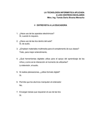 LA TECNOLOGÍA INFORMÁTICA APLICADA
A LOS CENTROS ESCOLARES
Mtro. Ing. Tomás Darío Álvarez Menacho
 ENTREVISTA A LA EDUCADORA
1. ¿Hace uso de los aparatos electrónicos?
Si, cuando lo requiero.
2. ¿Hace uso de las tics dentro del aula?
Si, de audio.
3. ¿Emplean materiales multimedia para el complemento de sus clases?
Trato, para mejor entendimiento.
4. ¿Qué herramientas digitales utiliza para el apoyo del aprendizaje de los
niños y como es la interacción al momento de utilizarlas?
La televisión, el audio.
5. Si realiza planeaciones, ¿utiliza formato digital?
Si.
6. Permite que los alumnos manipulen el ordenador
No.
7. Encargan tareas que requieran el uso de las tics
Si.
 