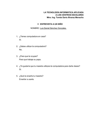 LA TECNOLOGÍA INFORMÁTICA APLICADA
A LOS CENTROS ESCOLARES
Mtro. Ing. Tomás Darío Álvarez Menacho
 ENTREVISTA A UN NIÑO
NOMBRE: Luis Daniel Sánchez Gonzales.
1. ¿Tienes computadora en casa?
Si.
2. ¿Sabes utilizar la computadora?
No.
3. ¿Para que la ocupas?
Para que trabaje su papa.
4. ¿Te gustaría que tu maestra utilizara la computadora para darte clases?
Si.
5. ¿Qué te enseña tu maestra?
Enseñar a usarla.
 