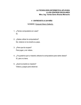 LA TECNOLOGÍA INFORMÁTICA APLICADA
A LOS CENTROS ESCOLARES
Mtro. Ing. Tomás Darío Álvarez Menacho
 ENTREVISTA A UN NIÑO
NOMBRE: Ezequiel Aliano Gallardo.
1. ¿Tienes computadora en casa?
Si.
2. ¿Sabes utilizar la computadora?
No, todavía no le enseña su papa.
3. ¿Para que la ocupas?
Para jugar y ver videos.
4. ¿Te gustaría que tu maestra utilizara la computadora para darte clases?
Sí, pero no tiene.
5. ¿Qué te enseña tu maestra?
Videos y juegos para observar.
 