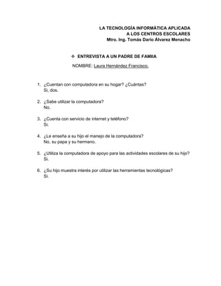 LA TECNOLOGÍA INFORMÁTICA APLICADA
A LOS CENTROS ESCOLARES
Mtro. Ing. Tomás Darío Álvarez Menacho
 ENTREVISTA A UN PADRE DE FAMIIA
NOMBRE: Laura Hernández Francisco.
1. ¿Cuentan con computadora en su hogar? ¿Cuántas?
Si, dos.
2. ¿Sabe utilizar la computadora?
No.
3. ¿Cuenta con servicio de internet y teléfono?
Si.
4. ¿Le enseña a su hijo el manejo de la computadora?
No, su papa y su hermano.
5. ¿Utiliza la computadora de apoyo para las actividades escolares de su hijo?
Si.
6. ¿Su hijo muestra interés por utilizar las herramientas tecnológicas?
Si.
 