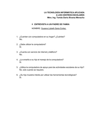 LA TECNOLOGÍA INFORMÁTICA APLICADA
A LOS CENTROS ESCOLARES
Mtro. Ing. Tomás Darío Álvarez Menacho
 ENTREVISTA A UN PADRE DE FAMIIA
NOMBRE: Susana Lizbeth Saria Cortez.
1. ¿Cuentan con computadora en su hogar? ¿Cuántas?
No.
2. ¿Sabe utilizar la computadora?
Si.
3. ¿Cuenta con servicio de internet y teléfono?
No.
4. ¿Le enseña a su hijo el manejo de la computadora?
Si.
5. ¿Utiliza la computadora de apoyo para las actividades escolares de su hijo?
No, solo cuando se requiere.
6. ¿Su hijo muestra interés por utilizar las herramientas tecnológicas?
Si.
 