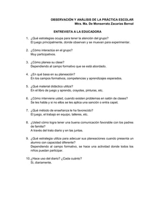 OBSERVACIÓN Y ANÁLISIS DE LA PRÁCTICA ESCOLAR
Mtra. Ma. De Monserrato Zacarías Bernal
ENTREVISTA A LA EDUCADORA
1. ¿Qué estrategias ocupa para tener la atención del grupo?
El juego principalmente, donde observan y se muevan para experimentar.
2. ¿Cómo interactúa en el grupo?
Muy participativos.
3. ¿Cómo planea su clase?
Dependiendo al campo formativo que se está abordado.
4. ¿En qué basa en su planeación?
En los campos formativos, competencias y aprendizajes esperados.
5. ¿Qué material didáctico utiliza?
En el libro de juego y aprendo, crayolas, pinturas, etc.
6. ¿Cómo interviene usted, cuando existen problemas en salón de clases?
Se les habla y si no ellos se les aplica una sanción o entra capet.
7. ¿Qué método de enseñanza le ha favorecido?
El juego, el trabajo en equipo, talleres, etc.
8. ¿Usted cómo logra tener una buena comunicación favorable con los padres
de familia?
A través del trato diario y en las juntas.
9. ¿Qué estrategia utiliza para adecuar sus planeaciones cuando presenta un
alumno con capacidad diferente?
Dependiendo al campo formativo, se hace una actividad donde todos los
niños puedan participar.
10.¿Hace uso del diario? ¿Cada cuánto?
Si, diariamente.
 