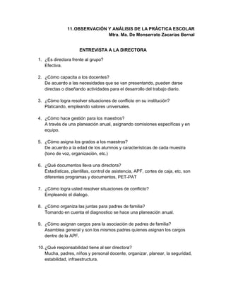 11.OBSERVACIÓN Y ANÁLISIS DE LA PRÁCTICA ESCOLAR
Mtra. Ma. De Monserrato Zacarías Bernal
ENTREVISTA A LA DIRECTORA
1. ¿Es directora frente al grupo?
Efectiva.
2. ¿Cómo capacita a los docentes?
De acuerdo a las necesidades que se van presentando, pueden darse
directas o diseñando actividades para el desarrollo del trabajo diario.
3. ¿Cómo logra resolver situaciones de conflicto en su institución?
Platicando, empleando valores universales.
4. ¿Cómo hace gestión para los maestros?
A través de una planeación anual, asignando comisiones específicas y en
equipo.
5. ¿Cómo asigna los grados a los maestros?
De acuerdo a la edad de los alumnos y características de cada muestra
(tono de voz, organización, etc.)
6. ¿Qué documentos lleva una directora?
Estadísticas, plantillas, control de asistencia, APF, cortes de caja, etc, son
diferentes programas y documentos, PET-PAT
7. ¿Cómo logra usted resolver situaciones de conflicto?
Empleando el dialogo.
8. ¿Cómo organiza las juntas para padres de familia?
Tomando en cuenta el diagnostico se hace una planeación anual.
9. ¿Cómo asignan cargos para la asociación de padres de familia?
Asamblea general y son los mismos padres quienes asignan los cargos
dentro de la APF.
10.¿Qué responsabilidad tiene al ser directora?
Mucha, padres, niños y personal docente, organizar, planear, la seguridad,
estabilidad, infraestructura.
 