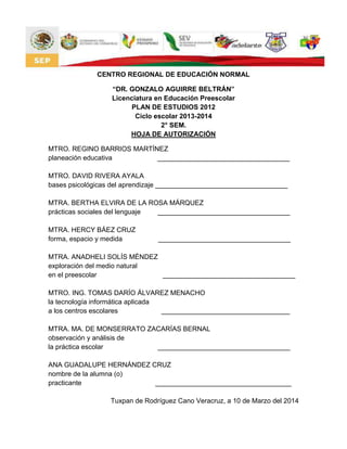 CENTRO REGIONAL DE EDUCACIÓN NORMAL
“DR. GONZALO AGUIRRE BELTRÁN”
Licenciatura en Educación Preescolar
PLAN DE ESTUDIOS 2012
Ciclo escolar 2013-2014
2° SEM.
HOJA DE AUTORIZACIÓN
MTRO. REGINO BARRIOS MARTÍNEZ
planeación educativa ___________________________________
MTRO. DAVID RIVERA AYALA
bases psicológicas del aprendizaje ___________________________________
MTRA. BERTHA ELVIRA DE LA ROSA MÁRQUEZ
prácticas sociales del lenguaje ___________________________________
MTRA. HERCY BÁEZ CRUZ
forma, espacio y medida ___________________________________
MTRA. ANADHELI SOLÍS MÉNDEZ
exploración del medio natural
en el preescolar ___________________________________
MTRO. ING. TOMAS DARÍO ÁLVAREZ MENACHO
la tecnología informática aplicada
a los centros escolares __________________________________
MTRA. MA. DE MONSERRATO ZACARÍAS BERNAL
observación y análisis de
la práctica escolar ___________________________________
ANA GUADALUPE HERNÁNDEZ CRUZ
nombre de la alumna (o)
practicante ____________________________________
Tuxpan de Rodríguez Cano Veracruz, a 10 de Marzo del 2014
 