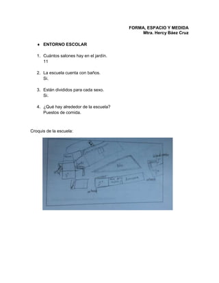 FORMA, ESPACIO Y MEDIDA
Mtra. Hercy Báez Cruz
 ENTORNO ESCOLAR
1. Cuántos salones hay en el jardín.
11
2. La escuela cuenta con baños.
Si.
3. Están divididos para cada sexo.
Si.
4. ¿Qué hay alrededor de la escuela?
Puestos de comida.
Croquis de la escuela:
 