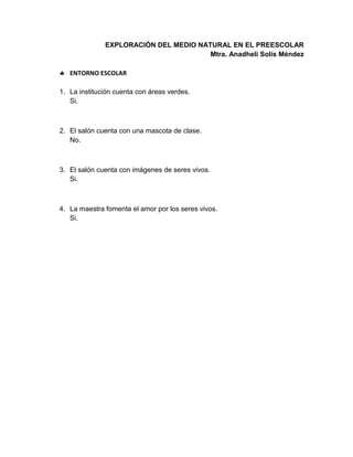 EXPLORACIÓN DEL MEDIO NATURAL EN EL PREESCOLAR
Mtra. Anadheli Solís Méndez
 ENTORNO ESCOLAR
1. La institución cuenta con áreas verdes.
Si.
2. El salón cuenta con una mascota de clase.
No.
3. El salón cuenta con imágenes de seres vivos.
Si.
4. La maestra fomenta el amor por los seres vivos.
Si.
 
