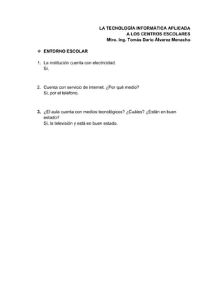 LA TECNOLOGÍA INFORMÁTICA APLICADA
A LOS CENTROS ESCOLARES
Mtro. Ing. Tomás Darío Álvarez Menacho
 ENTORNO ESCOLAR
1. La institución cuenta con electricidad.
Si.
2. Cuenta con servicio de internet. ¿Por qué medio?
Si, por el teléfono.
3. ¿El aula cuenta con medios tecnológicos? ¿Cuáles? ¿Están en buen
estado?
Si, la televisión y está en buen estado.
 
