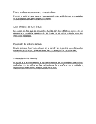 Estado en el que se encuentran y como se utilizan
Es poco el material, pero están en buenas condiciones, están limpios acomodados
en sus respectivos lugares organizadamente.
Áreas en las que se divide el aula:
Las áreas en las que se encuentra dividida son las biblioteca, donde de se
encuentra la papelería, donde están los folder de los niños y donde están los
materiales didácticos.
Descripción del ambiente del aula
Limpio, animado (con varios dibujos en la pared y en la cortina con estampados
llamativos), muy amplio, y con estantes para poder organizar los materiales.
Actividades en que participé:
Le ayude a la maestra Mónica a repartir el material en sus diferentes actividades
realizadas con los niños, en las motivaciones de la mañana, en el cuidado y
organización de los niños, entre muchas cosas más.
 