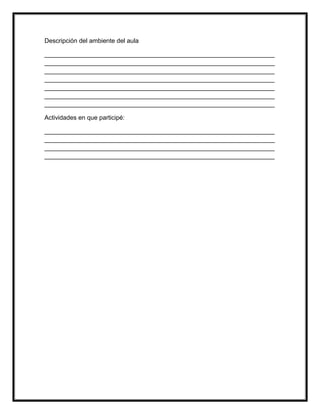 Descripción del ambiente del aula
__________________________________________________________________
__________________________________________________________________
__________________________________________________________________
__________________________________________________________________
__________________________________________________________________
__________________________________________________________________
__________________________________________________________________
Actividades en que participé:
__________________________________________________________________
__________________________________________________________________
__________________________________________________________________
__________________________________________________________________
 