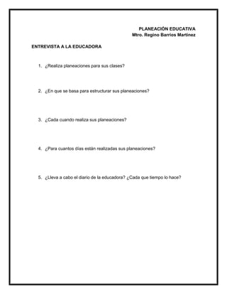 PLANEACIÓN EDUCATIVA
Mtro. Regino Barrios Martínez
ENTREVISTA A LA EDUCADORA
1. ¿Realiza planeaciones para sus clases?
2. ¿En que se basa para estructurar sus planeaciones?
3. ¿Cada cuando realiza sus planeaciones?
4. ¿Para cuantos días están realizadas sus planeaciones?
5. ¿Lleva a cabo el diario de la educadora? ¿Cada que tiempo lo hace?
 