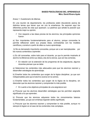 BASES PSICOLÓGICAS DEL APRENDIZAJE
Mtro. David Rivera Ayala
Anexo 1. Cuestionario de dilemas
En una reunión de departamento, los profesores están discutiendo acerca de
distintos temas que tienen que ver con la enseñanza. Se exponen aquí los
diferentes puntos de vista que aparecen. Le pedimos que señale la posición que
representa mejor su opinión.
 Con respecto a las ideas previas de los alumnos, las principales opiniones
fueron:
a) Son importantes fundamentalmente para el alumno, porque conocerlas le
permite reflexionar sobre sus propias ideas, contrastarlas con los modelos
científicos y construir a partir de ellas su nuevo aprendizaje.
b) No es demasiado importante conocerlas, porque van a ser reemplazadas por
los nuevos contenidos a aprender.
c) Es útil conocerlas, sobre todo para el docente, ya que le permite mostrarle al
alumno la diferencia entre sus ideas y las de la ciencia, que son las correctas.
 En relación con la extensión de los programas de las asignaturas, algunos
docentes piensan que se debe:
a) Seleccionar los contenidos más adecuados para que los alumnos razonen y
desarrollen estrategias de aprendizaje.
b) Enseñar todos los contenidos que surgen de la lógica disciplinar, ya que son
indispensables para que el alumno avance en la carrera.
c) Enseñar todos los contenidos que surgen de la lógica de la disciplina, sin
descuidar que los alumnos razonen y comprendan lo más posible.
 En cuanto a los objetivos principales de una asignatura son:
a) Procurar que los alumnos desarrollen estrategias que les permitan asignarle
significado a lo que aprenden.
b) Procurar que los alumnos adquieran todos los conocimientos básicos
fundamentales, ya que con el tiempo lograrán darles significado.
c) Procurar que los alumnos razonen y comprendan lo más posible, aunque no
siempre lo logren en el caso de los contenidos más complejos.
 