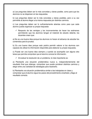 a) Las preguntas deben ser lo más concretas y claras posible, como para que los
alumnos no se dispersen en las respuestas.
b) Las preguntas deben ser lo más concretas y claras posibles, pero a su vez
permitirle al alumno llegar a la misma respuesta por distintos caminos.
c) Las preguntas deben ser lo suficientemente abiertas como para que cada
alumno pueda organizar su propia respuesta
 Respecto de las ventajas y los inconvenientes de hacer los exámenes
permitiendo que los alumnos tengan el material de estudio delante, los
docentes creen que:
a) No es una buena idea porque los alumnos no hacen el esfuerzo de estudiar los
contenidos para la prueba.
b) Es una buena idea porque esto podría permitir valorar si los alumnos son
capaces de utilizar la información disponible para elaborar su propia respuesta.
c) Puede ser una buena idea siempre y cuando se acompañe con alguna otra
tarea que permita comprobar que el alumno conoce la información.
 Al evaluar la resolución de un problema, lo más importante es:
a) Plantearle una situación problemática nueva e, independientemente del
resultado final que obtenga, comprobar que puede ponderar distintos caminos y
elegir entre una variedad de estrategias para resolverlo.
b) Plantearle una situación problemática similar a las trabajadas en clase y
comprobar que el alumno sigue los pasos del procedimiento enseñado y llega al
resultado correcto.
 