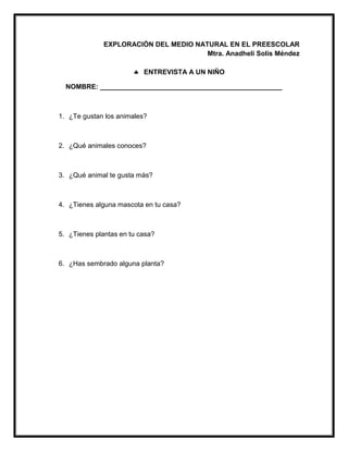 EXPLORACIÓN DEL MEDIO NATURAL EN EL PREESCOLAR
Mtra. Anadheli Solís Méndez
 ENTREVISTA A UN NIÑO
NOMBRE: ________________________________________________
1. ¿Te gustan los animales?
2. ¿Qué animales conoces?
3. ¿Qué animal te gusta más?
4. ¿Tienes alguna mascota en tu casa?
5. ¿Tienes plantas en tu casa?
6. ¿Has sembrado alguna planta?
 