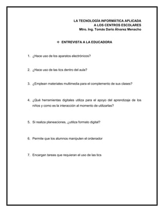 LA TECNOLOGÍA INFORMÁTICA APLICADA
A LOS CENTROS ESCOLARES
Mtro. Ing. Tomás Darío Álvarez Menacho
 ENTREVISTA A LA EDUCADORA
1. ¿Hace uso de los aparatos electrónicos?
2. ¿Hace uso de las tics dentro del aula?
3. ¿Emplean materiales multimedia para el complemento de sus clases?
4. ¿Qué herramientas digitales utiliza para el apoyo del aprendizaje de los
niños y como es la interacción al momento de utilizarlas?
5. Si realiza planeaciones, ¿utiliza formato digital?
6. Permite que los alumnos manipulen el ordenador
7. Encargan tareas que requieran el uso de las tics
 