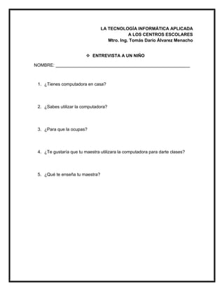 LA TECNOLOGÍA INFORMÁTICA APLICADA
A LOS CENTROS ESCOLARES
Mtro. Ing. Tomás Darío Álvarez Menacho
 ENTREVISTA A UN NIÑO
NOMBRE: _______________________________________________________
1. ¿Tienes computadora en casa?
2. ¿Sabes utilizar la computadora?
3. ¿Para que la ocupas?
4. ¿Te gustaría que tu maestra utilizara la computadora para darte clases?
5. ¿Qué te enseña tu maestra?
 