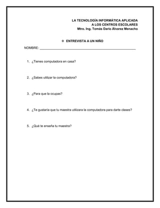 LA TECNOLOGÍA INFORMÁTICA APLICADA
A LOS CENTROS ESCOLARES
Mtro. Ing. Tomás Darío Álvarez Menacho
 ENTREVISTA A UN NIÑO
NOMBRE: _______________________________________________________
1. ¿Tienes computadora en casa?
2. ¿Sabes utilizar la computadora?
3. ¿Para que la ocupas?
4. ¿Te gustaría que tu maestra utilizara la computadora para darte clases?
5. ¿Qué te enseña tu maestra?
 