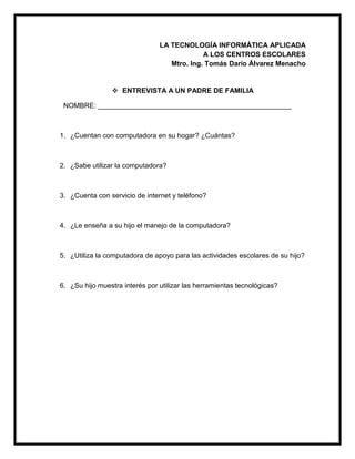 LA TECNOLOGÍA INFORMÁTICA APLICADA
A LOS CENTROS ESCOLARES
Mtro. Ing. Tomás Darío Álvarez Menacho
 ENTREVISTA A UN PADRE DE FAMILIA
NOMBRE: __________________________________________________
1. ¿Cuentan con computadora en su hogar? ¿Cuántas?
2. ¿Sabe utilizar la computadora?
3. ¿Cuenta con servicio de internet y teléfono?
4. ¿Le enseña a su hijo el manejo de la computadora?
5. ¿Utiliza la computadora de apoyo para las actividades escolares de su hijo?
6. ¿Su hijo muestra interés por utilizar las herramientas tecnológicas?
 