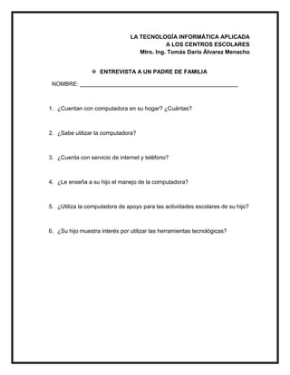 LA TECNOLOGÍA INFORMÁTICA APLICADA
A LOS CENTROS ESCOLARES
Mtro. Ing. Tomás Darío Álvarez Menacho
 ENTREVISTA A UN PADRE DE FAMILIA
NOMBRE: __________________________________________________
1. ¿Cuentan con computadora en su hogar? ¿Cuántas?
2. ¿Sabe utilizar la computadora?
3. ¿Cuenta con servicio de internet y teléfono?
4. ¿Le enseña a su hijo el manejo de la computadora?
5. ¿Utiliza la computadora de apoyo para las actividades escolares de su hijo?
6. ¿Su hijo muestra interés por utilizar las herramientas tecnológicas?
 