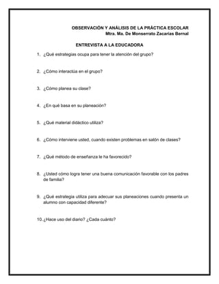 OBSERVACIÓN Y ANÁLISIS DE LA PRÁCTICA ESCOLAR
Mtra. Ma. De Monserrato Zacarías Bernal
ENTREVISTA A LA EDUCADORA
1. ¿Qué estrategias ocupa para tener la atención del grupo?
2. ¿Cómo interactúa en el grupo?
3. ¿Cómo planea su clase?
4. ¿En qué basa en su planeación?
5. ¿Qué material didáctico utiliza?
6. ¿Cómo interviene usted, cuando existen problemas en salón de clases?
7. ¿Qué método de enseñanza le ha favorecido?
8. ¿Usted cómo logra tener una buena comunicación favorable con los padres
de familia?
9. ¿Qué estrategia utiliza para adecuar sus planeaciones cuando presenta un
alumno con capacidad diferente?
10.¿Hace uso del diario? ¿Cada cuánto?
 