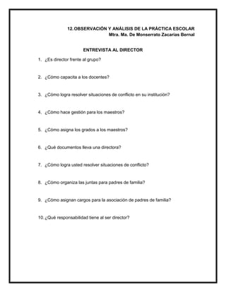 12.OBSERVACIÓN Y ANÁLISIS DE LA PRÁCTICA ESCOLAR
Mtra. Ma. De Monserrato Zacarías Bernal
ENTREVISTA AL DIRECTOR
1. ¿Es director frente al grupo?
2. ¿Cómo capacita a los docentes?
3. ¿Cómo logra resolver situaciones de conflicto en su institución?
4. ¿Cómo hace gestión para los maestros?
5. ¿Cómo asigna los grados a los maestros?
6. ¿Qué documentos lleva una directora?
7. ¿Cómo logra usted resolver situaciones de conflicto?
8. ¿Cómo organiza las juntas para padres de familia?
9. ¿Cómo asignan cargos para la asociación de padres de familia?
10.¿Qué responsabilidad tiene al ser director?
 