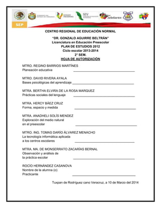 CENTRO REGIONAL DE EDUCACIÓN NORMAL
“DR. GONZALO AGUIRRE BELTRÁN”
Licenciatura en Educación Preescolar
PLAN DE ESTUDIOS 2012
Ciclo escolar 2013-2014
2° SEM.
HOJA DE AUTORIZACIÓN
MTRO. REGINO BARRIOS MARTÍNES
Planeación educativa ___________________________________
MTRO. DAVID RIVERA AYALA
Bases psicológicas del aprendizaje ___________________________________
MTRA. BERTHA ELVIRA DE LA ROSA MARQUEZ
Prácticas sociales del lenguaje ___________________________________
MTRA. HERCY BÁEZ CRUZ
Forma, espacio y medida ___________________________________
MTRA. ANADHELI SOLÍS MENDEZ
Exploración del medio natural
en el preescolar ___________________________________
MTRO. ING. TOMAS DARÍO ÁLVAREZ MENACHO
La tecnología informática aplicada
a los centros escolares __________________________________
MTRA. MA. DE MONSERRATO ZACARÍAS BERNAL
Observación y análisis de
la práctica escolar ___________________________________
ROCÍO HERNÁNDEZ CASANOVA
Nombre de la alumna (o)
Practicante ____________________________________
Tuxpan de Rodríguez cano Veracruz, a 10 de Marzo del 2014
 
