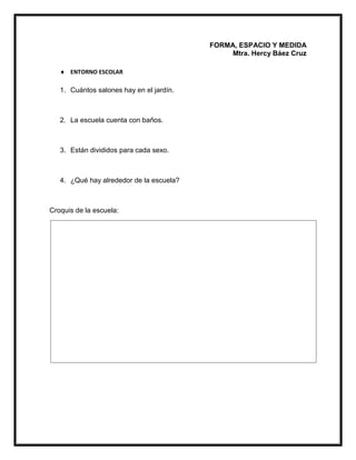 FORMA, ESPACIO Y MEDIDA
Mtra. Hercy Báez Cruz
 ENTORNO ESCOLAR
1. Cuántos salones hay en el jardín.
2. La escuela cuenta con baños.
3. Están divididos para cada sexo.
4. ¿Qué hay alrededor de la escuela?
Croquis de la escuela:
 