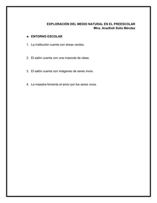 EXPLORACIÓN DEL MEDIO NATURAL EN EL PREESCOLAR
Mtra. Anadheli Solís Méndez
 ENTORNO ESCOLAR
1. La institución cuenta con áreas verdes.
2. El salón cuenta con una mascota de clase.
3. El salón cuenta con imágenes de seres vivos.
4. La maestra fomenta el amor por los seres vivos.
 
