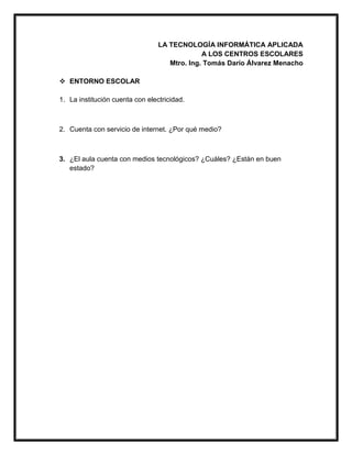 LA TECNOLOGÍA INFORMÁTICA APLICADA
A LOS CENTROS ESCOLARES
Mtro. Ing. Tomás Darío Álvarez Menacho
 ENTORNO ESCOLAR
1. La institución cuenta con electricidad.
2. Cuenta con servicio de internet. ¿Por qué medio?
3. ¿El aula cuenta con medios tecnológicos? ¿Cuáles? ¿Están en buen
estado?
 