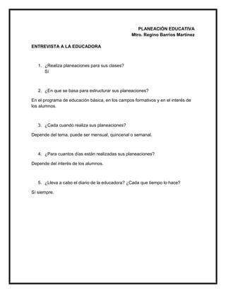 PLANEACIÓN EDUCATIVA
Mtro. Regino Barrios Martínez
ENTREVISTA A LA EDUCADORA
1. ¿Realiza planeaciones para sus clases?
Sí
2. ¿En que se basa para estructurar sus planeaciones?
En el programa de educación básica, en los campos formativos y en el interés de
los alumnos.
3. ¿Cada cuando realiza sus planeaciones?
Depende del tema, puede ser mensual, quincenal o semanal.
4. ¿Para cuantos días están realizadas sus planeaciones?
Depende del interés de los alumnos.
5. ¿Lleva a cabo el diario de la educadora? ¿Cada que tiempo lo hace?
Sí siempre.
 
