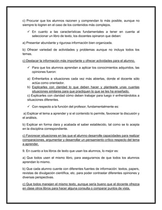 c) Procurar que los alumnos razonen y comprendan lo más posible, aunque no
siempre lo logren en el caso de los contenidos más complejos.
 En cuanto a las características fundamentales a tener en cuenta al
seleccionar un libro de texto, los docentes opinaron que deben:
a) Presentar abundante y rigurosa información bien organizada.
b) Ofrecer variedad de actividades y problemas aunque no incluya todos los
temas.
c) Destacar la información más importante y ofrecer actividades para el alumno.
 Para que los alumnos aprendan a aplicar los conocimientos adquiridos, las
opiniones fueron:
a) Enfrentarlos a situaciones cada vez más abiertas, donde el docente sólo
actúa como orientador.
b) Explicarles con claridad lo que deben hacer y plantearle unas cuantas
situaciones similares para que practiquen lo que se les ha enseñado.
c) Explicarles con claridad cómo deben trabajar para luego ir enfrentándolos a
situaciones diferentes.
 Con respecto a la función del profesor, fundamentalmente es:
a) Explicar el tema a aprender y si el contenido lo permite, favorecer la discusión y
el análisis.
b) Explicar en forma clara y acabada el saber establecido, tal como se lo acepta
en la disciplina correspondiente.
c) Favorecer situaciones en las que el alumno desarrolle capacidades para realizar
comparaciones, argumentar y desarrollar un pensamiento crítico respecto del tema
a aprender.
9. En cuanto a los libros de texto que usan los alumnos, lo mejor es:
a) Que todos usen el mismo libro, para asegurarnos de que todos los alumnos
aprendan lo mismo.
b) Que cada alumno cuente con diferentes fuentes de información: textos, papers,
revistas de divulgación científica, etc. para poder contrastar diferentes opiniones y
diversas perspectivas.
c) Que todos manejen el mismo texto, aunque sería bueno que el docente ofrezca
en clase otros libros para hacer alguna consulta o comparar puntos de vista.
 