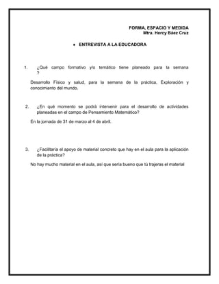 FORMA, ESPACIO Y MEDIDA
Mtra. Hercy Báez Cruz
 ENTREVISTA A LA EDUCADORA
1. ¿Qué campo formativo y/o temático tiene planeado para la semana
?
Desarrollo Físico y salud, para la semana de la práctica, Exploración y
conocimiento del mundo.
2. ¿En qué momento se podrá intervenir para el desarrollo de actividades
planeadas en el campo de Pensamiento Matemático?
En la jornada de 31 de marzo al 4 de abril.
3. ¿Facilitaría el apoyo de material concreto que hay en el aula para la aplicación
de la práctica?
No hay mucho material en el aula, así que sería bueno que tú trajeras el material
 