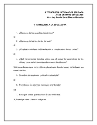 LA TECNOLOGÍA INFORMÁTICA APLICADA
A LOS CENTROS ESCOLARES
Mtro. Ing. Tomás Darío Álvarez Menacho
 ENTREVISTA A LA EDUCADORA
1. ¿Hace uso de los aparatos electrónicos?
Sí
2. ¿Hace uso de las tics dentro del aula?
Sí
3. ¿Emplean materiales multimedia para el complemento de sus clases?
Sí
4. ¿Qué herramientas digitales utiliza para el apoyo del aprendizaje de los
niños y como es la interacción al momento de utilizarlas?
Utiliza una laptop para poner videos educativos a los alumnos y así reforzar sus
conocimientos.
5. Si realiza planeaciones, ¿utiliza formato digital?
Sí
6. Permite que los alumnos manipulen el ordenador
No
7. Encargan tareas que requieran el uso de las tics
Sí, investigaciones o buscar imágenes.
 