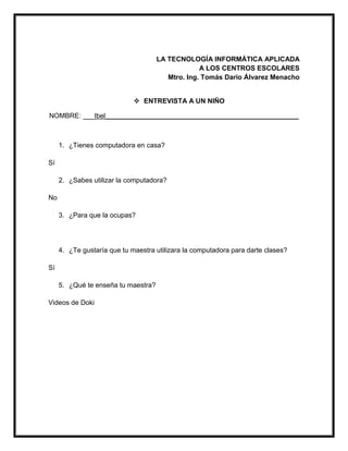LA TECNOLOGÍA INFORMÁTICA APLICADA
A LOS CENTROS ESCOLARES
Mtro. Ing. Tomás Darío Álvarez Menacho
 ENTREVISTA A UN NIÑO
NOMBRE: ___Ibel___________________________________________________
1. ¿Tienes computadora en casa?
Sí
2. ¿Sabes utilizar la computadora?
No
3. ¿Para que la ocupas?
4. ¿Te gustaría que tu maestra utilizara la computadora para darte clases?
Sí
5. ¿Qué te enseña tu maestra?
Videos de Doki
 