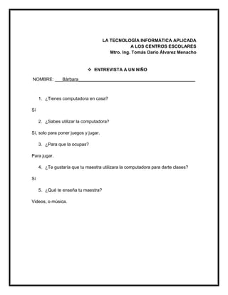 LA TECNOLOGÍA INFORMÁTICA APLICADA
A LOS CENTROS ESCOLARES
Mtro. Ing. Tomás Darío Álvarez Menacho
 ENTREVISTA A UN NIÑO
NOMBRE: ___Bárbara_______________________________________________
1. ¿Tienes computadora en casa?
Sí
2. ¿Sabes utilizar la computadora?
Sí, solo para poner juegos y jugar.
3. ¿Para que la ocupas?
Para jugar.
4. ¿Te gustaría que tu maestra utilizara la computadora para darte clases?
Sí
5. ¿Qué te enseña tu maestra?
Videos, o música.
 