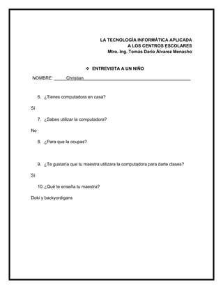 LA TECNOLOGÍA INFORMÁTICA APLICADA
A LOS CENTROS ESCOLARES
Mtro. Ing. Tomás Darío Álvarez Menacho
 ENTREVISTA A UN NIÑO
NOMBRE: _____Christian____________________________________________
6. ¿Tienes computadora en casa?
Sí
7. ¿Sabes utilizar la computadora?
No
8. ¿Para que la ocupas?
9. ¿Te gustaría que tu maestra utilizara la computadora para darte clases?
Sí
10.¿Qué te enseña tu maestra?
Doki y backyordigans
 