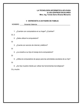 LA TECNOLOGÍA INFORMÁTICA APLICADA
A LOS CENTROS ESCOLARES
Mtro. Ing. Tomás Darío Álvarez Menacho
 ENTREVISTA A UN PADRE DE FAMILIA
NOMBRE: _____Amanda Valencia_____________________________________
1. ¿Cuentan con computadora en su hogar? ¿Cuántas?
Sí, 2
2. ¿Sabe utilizar la computadora?
Sí
3. ¿Cuenta con servicio de internet y teléfono?
Sí
4. ¿Le enseña a su hijo el manejo de la computadora?
Sí
5. ¿Utiliza la computadora de apoyo para las actividades escolares de su hijo?
Sí
6. ¿Su hijo muestra interés por utilizar las herramientas tecnológicas?
Sí y mucho
 