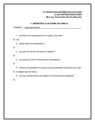 LA TECNOLOGÍA INFORMÁTICA APLICADA
A LOS CENTROS ESCOLARES
Mtro. Ing. Tomás Darío Álvarez Menacho
 ENTREVISTA A UN PADRE DE FAMILIA
NOMBRE: __María del Carmen________________________________________
1. ¿Cuentan con computadora en su hogar? ¿Cuántas?
Sí, una
2. ¿Sabe utilizar la computadora?
Sí
3. ¿Cuenta con servicio de internet y teléfono?
Sí
4. Le enseña a su hijo el manejo de la computadora?
Sí
5. ¿Utiliza la computadora de apoyo para las actividades escolares de su hijo?
Sí, investigar algunas tareas.
6. ¿Su hijo muestra interés por utilizar las herramientas tecnológicas?
Sí
 