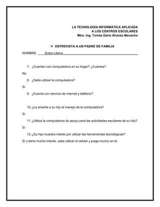 LA TECNOLOGÍA INFORMÁTICA APLICADA
A LOS CENTROS ESCOLARES
Mtro. Ing. Tomás Darío Álvarez Menacho
 ENTREVISTA A UN PADRE DE FAMILIA
NOMBRE: ____Dulce Liliana___________________________________________
7. ¿Cuentan con computadora en su hogar? ¿Cuántas?
No
8. ¿Sabe utilizar la computadora?
Sí
9. ¿Cuenta con servicio de internet y teléfono?
10.¿Le enseña a su hijo el manejo de la computadora?
Sí
11.¿Utiliza la computadora de apoyo para las actividades escolares de su hijo?
Sí
12.¿Su hijo muestra interés por utilizar las herramientas tecnológicas?
Sí y tiene mucho interés, sabe utilizar el celular y juega mucho en él.
 