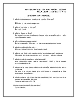 OBSERVACIÓN Y ANÁLISIS DE LA PRÁCTICA ESCOLAR
Mtra. Ma. De Monserrato Zacarías Bernal
ENTREVISTA A LA EDUCADORA
1. ¿Qué estrategias ocupa para tener la atención del grupo?
El timbre de voz, canciones y rimas.
2. ¿Cómo interactúa en el grupo?
De modo verbal.
3. ¿Cómo planea su clase?
En base al programa de educación básica, a los campos formativos y a las
necesidades del grupo.
4. ¿En qué basa en su planeación?
En las necesidades del grupo y en el programa de educación básica.
5. ¿Qué material didáctico utiliza?
Diverso, material concreto, visual o audiovisual.
6. ¿Cómo interviene usted, cuando existen problemas en salón de clases?
Platicando con ellos, que reflexión sobre sus actos y apliquen valores.
7. ¿Qué método de enseñanza le ha favorecido?
Que los alumnos tengan material manipulable y videos ya que la mayoría
aprenden visualmente.
8. ¿Usted cómo logra tener una buena comunicación favorable con los padres
de familia?
Se basa en el respeto, dando a conocer lo que es necesario y se debe
tener buena comunicación.
9. ¿Qué estrategia utiliza para adecuar sus planeaciones cuando presenta un
alumno con capacidad diferente?
Tienen el apoyo de C.A.P.E.P
10.¿Hace uso del diario? ¿Cada cuánto?
Todos los días.
 